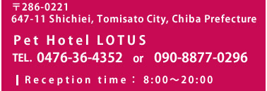 〒286-0221 647-11 Shichiei, Tomisato City, Chiba Prefecture Pet Hotel LOTUS TEL. 0476-36-4352 FAX. 043-332-9776 Reception time：8:00～20:00